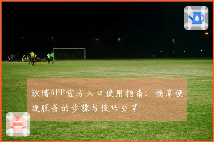 欧博APP官方入口使用指南：畅享便捷服务的步骤与技巧分享